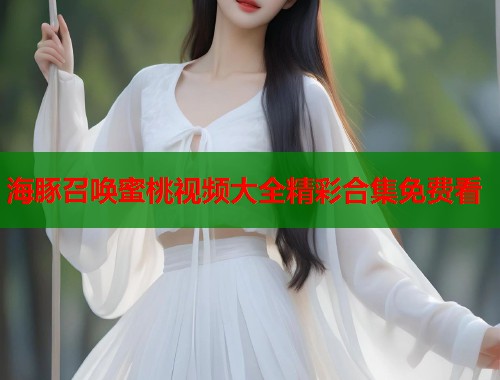 海豚召唤蜜桃视频大全精彩合集免费看