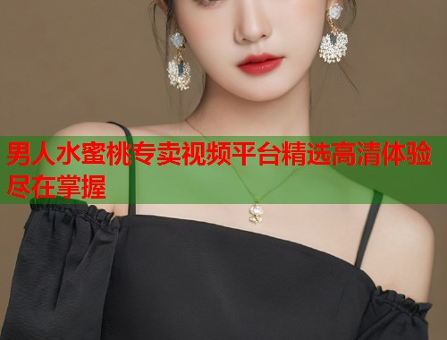 男人水蜜桃专卖视频平台精选高清体验尽在掌握