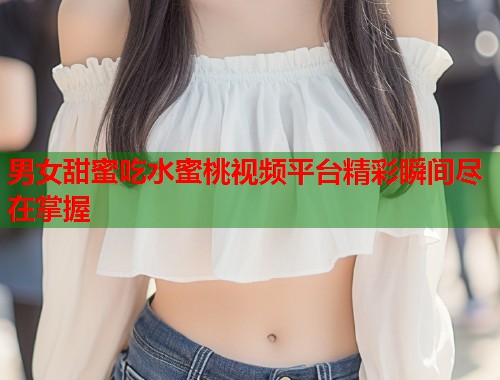 男女甜蜜吃水蜜桃视频平台精彩瞬间尽在掌握