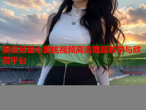 美丽芭蕾小蜜桃视频高清舞蹈教学与欣赏平台