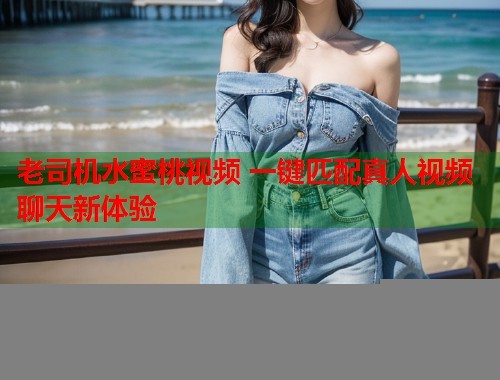 老司机水蜜桃视频 一键匹配真人视频聊天新体验