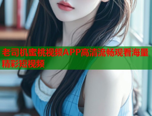 老司机蜜桃视频APP高清流畅观看海量精彩短视频