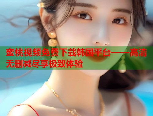 蜜桃视频免费下载韩国平台——高清无删减尽享极致体验