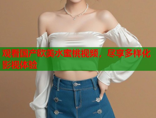 观看国产欧美水蜜桃视频，尽享多样化影视体验