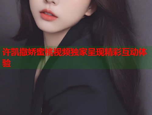 许凯撒娇蜜桃视频独家呈现精彩互动体验