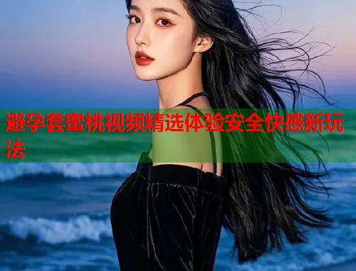 避孕套蜜桃视频精选体验安全快感新玩法