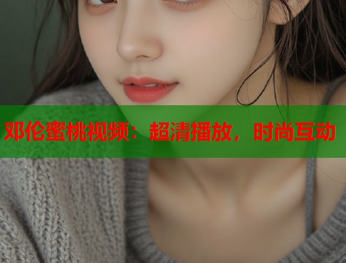 邓伦蜜桃视频：超清播放，时尚互动