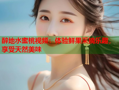 醉地水蜜桃视频：体验鲜果采摘乐趣，享受天然美味