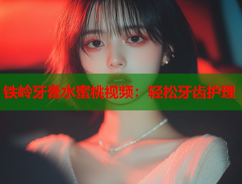 铁岭牙膏水蜜桃视频：轻松牙齿护理