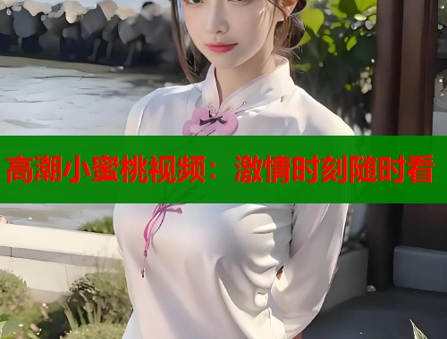 高潮小蜜桃视频：激情时刻随时看