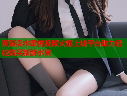 黄磊卖水蜜桃视频火爆上线平台助力轻松购买新鲜水果