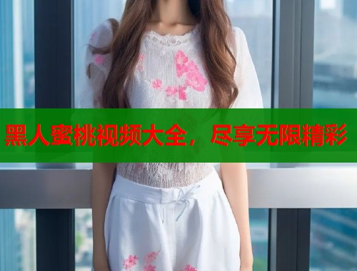 黑人蜜桃视频大全，尽享无限精彩