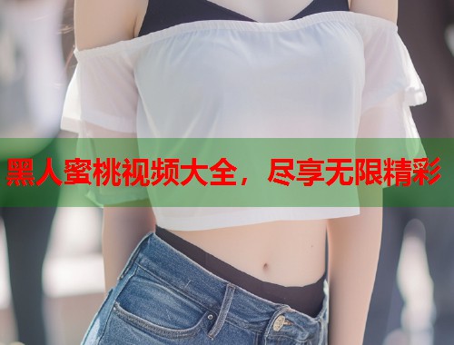 黑人蜜桃视频大全，尽享无限精彩  第2张